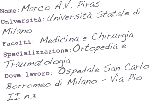 Nome:Marco A.V. Piras
Università:Università Statale di Milano
Facoltà: Medicina e Chirurgia
Specializzazione:Ortopedia e Traumatologia
Dove lavoro: Ospedale San Carlo Borromeo di Milano - Via Pio II n.3

